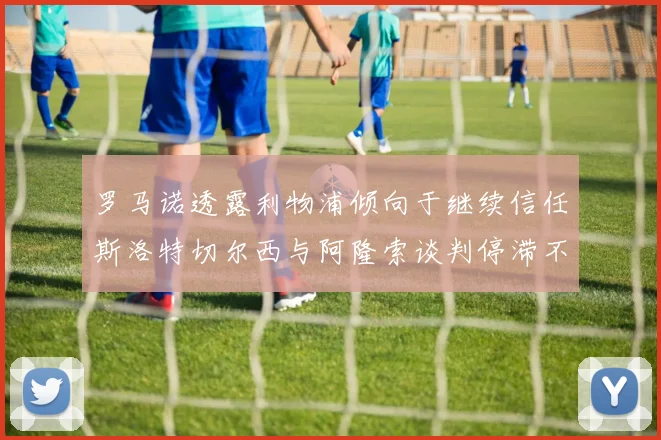 罗马诺透露利物浦倾向于继续信任斯洛特切尔西与阿隆索谈判停滞不前