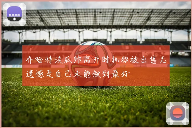 乔哈特谈瓜帅离开时机称被出售无遗憾是自己未能做到最好