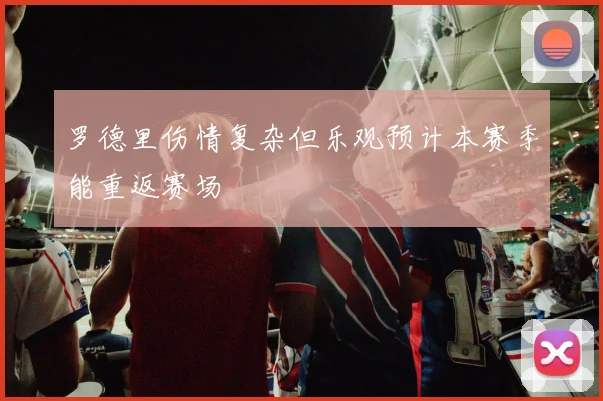 罗德里伤情复杂但乐观预计本赛季能重返赛场