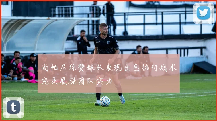 尚帕尼称赞球队表现出色执行战术完美展现团队实力