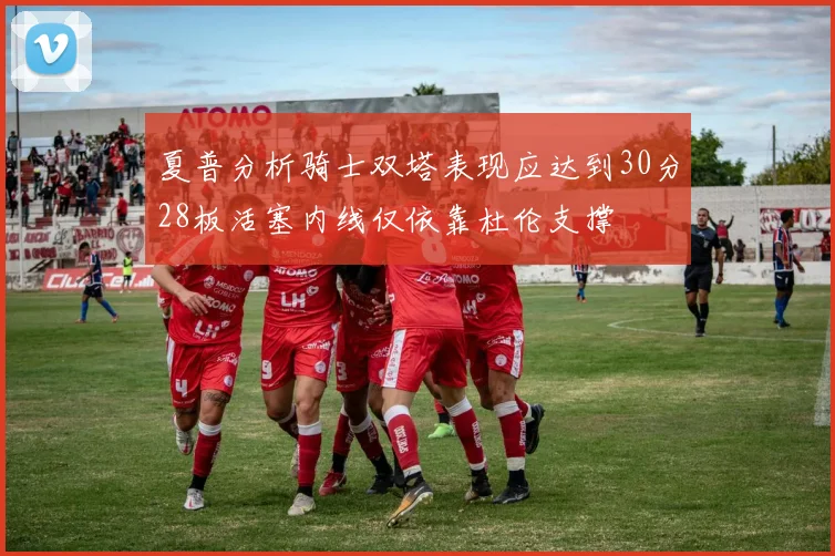 夏普分析骑士双塔表现应达到30分28板活塞内线仅依靠杜伦支撑