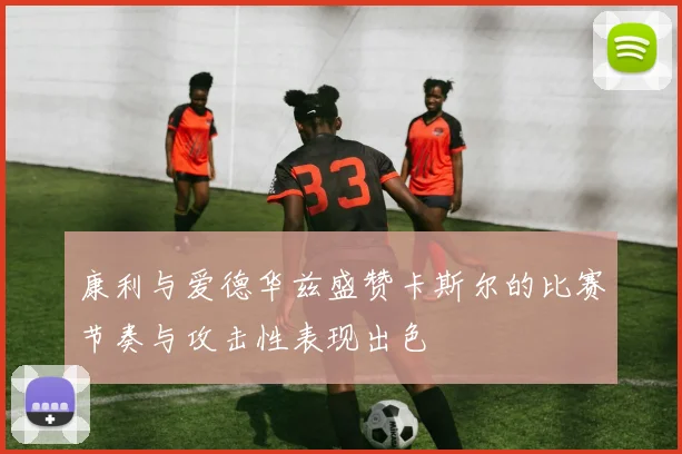 康利与爱德华兹盛赞卡斯尔的比赛节奏与攻击性表现出色