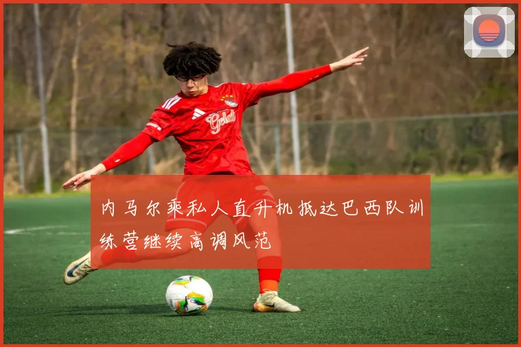 内马尔乘私人直升机抵达巴西队训练营继续高调风范