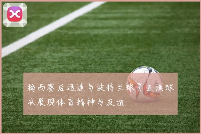 梅西赛后迅速与波特兰球员互换球衣展现体育精神与友谊