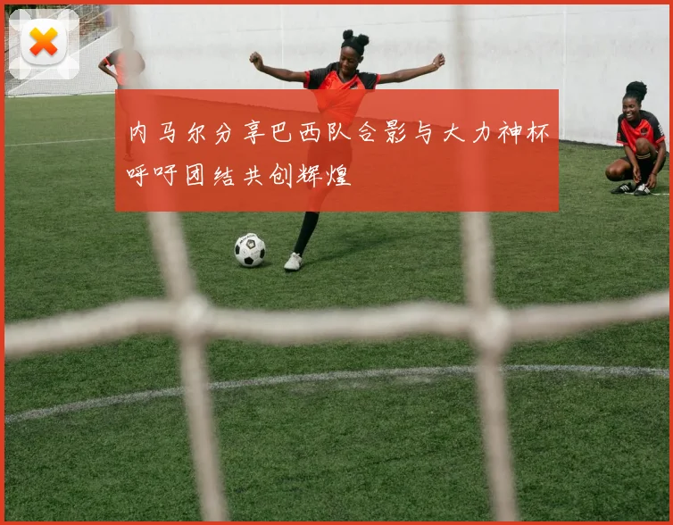 内马尔分享巴西队合影与大力神杯呼吁团结共创辉煌