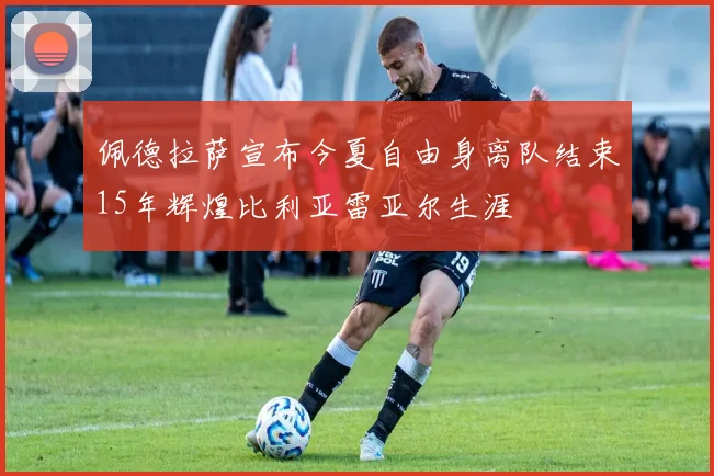 佩德拉萨宣布今夏自由身离队结束15年辉煌比利亚雷亚尔生涯
