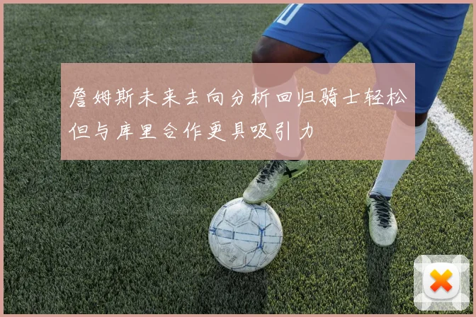 詹姆斯未来去向分析回归骑士轻松但与库里合作更具吸引力